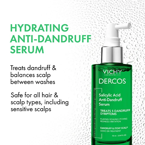 Image 1 - Image of a green bottle of Vichy Dercos Hydrating Anti-Dandruff Serum with a pump top, text includes HYDRATING ANTI-DANDRUFF SERUM, Treats dandruff & balances scalp between washes, Safe for all hair & scalp types, including sensitive scalps, and Salicylic Acid Anti-Dandruff Serum TREATS 5 DANDRUFF SYMPTOMS Flaking I Scaling I Itching I Redness I Irritation DANDRUFF & ITCHY SCALP LEAVE-ON TREATMENT 90 ml - 3.04 FL.OZ.
Image 2 - A green bottle of Vichy Dercos Salicylic Acid Anti-Dandruff Serum displaying the text Treats 5 Dandruff Symptoms alongside the words Flakes, Scalps, Itch, Redness, Irritations.
Image 3 - A person with long dark hair holds a green bottle labeled VICHY DERCOS Salicylic Acid Anti-Dandruff Serum while looking at the camera, with promotional text beside them that reads BALANCES SCALP BETWEEN WASHES Refreshes, hydrates, & soothes your scalp and hair balance scalp between washes.
Image 4 - A top-down view of two clear gel-like substances in petri dishes, labeled with text: Salicylic Acid - Removes excess flakes from the scalp and Glycerin Madecassoside - Hydrates and helps soothe the scalp.
Image 5 - A person with curly hair holds a bottle of Vichy Dercos Salicylic Acid Anti-Dandruff Serum, with text that reads, LEAVES YOUR SCALP FEELING HYDRATED & SOOTHED.
Image 6 - A hand holds a green bottle of Vichy Dercos Salicylic Acid Anti-Dandruff Serum with visible instructions stating to apply, leave, and use the product, which treats dandruff symptoms.
Image 7 - A green bottle with a pump lid is covered in water droplets and features the text easy leave-in, no rinse formula.
Image 8 - A green bottle of Vichy Dercos Salicylic Acid Anti-Dandruff Serum is held in a gloved hand, with text that reads BRAND RECOMMENDED BY 70 000 DERMATOLOGISTS TESTED ON SENSITIVE SCALP.
Image 9 - A woman in a lab coat is smiling next to the text VICHY LABORATOIRES, featuring the phrases No 1 DERMATOLOGIST RECOMMENDED ANTI-DANDRUFF BRAND IN EUROPE with over 40 YEARS OF PIONEERING HAIR & SCALP RESEARCH.
Image 10 - Image showing three hair care products arranged on a white surface, labeled as part of an anti-dandruff routine: a shampoo bottle labeled Selenium Sulfide Anti-Dandruff Shampoo, a conditioner tube labeled Hair + Scalp Moisturizing Conditioner, and a serum bottle labeled Salicylic Acid Anti-Dandruff Serum, with a green background.