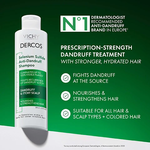 Image 1 - A white bottle of Vichy Dercos Selenium Sulfide Anti-Dandruff Shampoo is shown next to text that reads N°1 DERMATOLOGIST RECOMMENDED ANTI-DANDRUFF BRAND IN EUROPE¹ PRESCRIPTION-STRENGTH DANDRUFF TREATMENT WITH STRONGER, HYDRATED HAIR FIGHTS DANDRUFF AT THE SOURCE NOURISHES & STRENGTHENS HAIR SUITABLE FOR ALL HAIR & SCALP TYPES + COLORED HAIR and ¹Survey conducted among European Dermatologists, of dermocosmetic brands in 2023, with the bottle also showing VICHY LABORATOIRES DERCOS Selenium Sulfide Anti-Dandruff Shampoo ELIMINATES UP TO 100% VISIBLE FLAKES FIGHTS RECURRENCE OF DANDRUFF & ITCH DANDRUFF & ITCHY SCALP NOURISHES & STRENGTHENS HAIR 200 ml - 6.76 FL.OZ. Sensitive scalp Safe for color treated hair. Image 10 - Three Vichy Dercos anti-dandruff products are shown as steps 1 Shampoo, 2 Conditioner, and 3 Serum, with text reading YOUR ANTI-DANDRUFF ROUTINE 1 SHAMPOO VICHY LABORATOIRES DERCOS Selenium Sulfide Anti-Dandruff Shampoo ELIMINATES UP TO 100% VISIBLE FLAKES FIGHTS RECURRENCE OF DANDRUFF & ITCH DANDRUFF & ITCHY SCALP NOURISHES & STRENGTHENS HAIR 200 ml - 6.76 FL.OZ Sensitive scalp - Safe for color treated hair 2 CONDITIONER VICHY LABORATOIRES DERCOS Hair + Scalp Moisturizing Conditioner USE AFTER DERCOS ANTI-DANDRUFF SHAMPOO MOISTURIZES HAIR & SCALP STRENGTHENS HAIR RESTORES SHINE CAN BE APPLIED ON HAIR & SCALP DRY HAIR NON MEDICATED 200 ml - 6.76 FL.OZ Certified by Dermatologists Sensitive scalp - Safe for color treated hair 3 SERUM VICHY LABORATOIRES DERCOS Salicylic Acid Anti-Dandruff Serum TREATS 5 DANDRUFF SYMPTOMS DANDRUFF & ITCHY SCALP LEAVE ON TREATMENT 90 ml - 3.04 FL.OZ Sensitive scalp -. Image 2 - An image shows a bottle of Vichy Dercos Selenium Sulfide Anti-Dandruff Shampoo, a blue rectangle, and charts, with the following visible text: DELIVERS THE SAME EFFECTIVE RELIEF AS THE LEADING PRESCRIPTION SHAMPOO*, 2% Ketoconazole, VICHY LABORATOIRES DERCOS Selenium Sulfide Anti-Dandruff Shampoo, ELIMINATES UP TO 100% VISIBLE FLAKES†, FIGHTS RECURRENCE OF DANDRUFF & ITCH, DANDRUFF & ITCHY SCALP, NOURISHES & STRENGTHENS HAIR, 200 ml – 6.76 fl. oz., Sensitive scalp Safe for color treated hair, CLINICAL RATING OF EFFECTIVE RESULTS*, SELF RATING OF HAIR QUALITY*, PRESCRIPTION KETOCONAZOLE, DERCOS, WHILE STRENGTHENING HAIR QUALITY LEAVING YOUR HAIR NOURISHED, HYDRATED & SHINY, *Vs. prescription 2% Ketoconazole shampoo. Image 3 - Image shows a man touching his head next to magnified scalp images labeled BEFORE and AFTER showing flakes before and fewer flakes after, with text reading UP TO 100% VISIBLE FLAKES ELIMINATED* 6 WEEKS OF LASTING RELIEF* and footnotes 1 WITH REGULAR USE 2 AFTER 4 WEEKS OF USAGE AS DIRECTED. Image 4 - Hands scratching an itchy scalp with overlaid text SOOTHES & RELIEVES ITCHY SCALP 90% AGREED THEIR SCALP IS RELIEVED FROM ITCHING. Image 5 - Image showing before and after hair results for three people with text GOES BEYOND JUST DANDRUFF CONTROL Hydrates and nourishes for softer, shinier and healthier hair, 78% SMOTHER HAIR, 37% LESS BREAKAGE, 2X SHINIER HAIR, BEFORE, and AFTER. Image 6 - An illustration shows a large particle labeled OTHER DANDRUFF INGREDIENTS and a small particle labeled MICRONIZED SELENIUM-SULFIDE next to a graphic of a hair follicle, with text asking WHY MICRONIZED SELENIUM SULFIDE and stating that MICRONIZED SELENIUM SULFIDE TARGETS DANDRUFF AT THE SOURCE and adding The micronized particles allow for an even distribution of the antifungal active on your scalp, where it works to fight dandruff. Image 7 - Two petri dishes show an orange liquid and a clear gel with text MICRONIZED SELENIUM SULFIDE Anti-fungal treatment for dandruff and NIACINAMIDE GLYCERIN Hydrates & soothes for healthier feeling scalp. Image 8 - Image shows instructions for use of a shampoo, a hand holding the shampoo bottle, and shampoo in a hand with the text FOR BEST RESULTS APPLY Shake well before using then apply on wet hair & scalp LEAVE Massage vigorously into scalp & leave for 2 minutes USE Rinse well Use at least 2x per week VICHY DERCOS LABORATOIRES Selenium Sulfide Anti-Dandruff Shampoo ELIMINATES UP TO 100% VISIBLE FLAKES! FIGHTS RECURRENCE OF DANDRUFF & ITCH DANDRUFF & ITCHY SCALP NOURISHES & STRENGTHENS HAIR 200 ml - 6.76 fl oz Sensitive scalp Safe for color treated hair. Image 9 - Close-up of yellow liquid with bubbles and the text FRESH CLEAN SCENT CREAMY TEXTURE EASY TO RINSE.