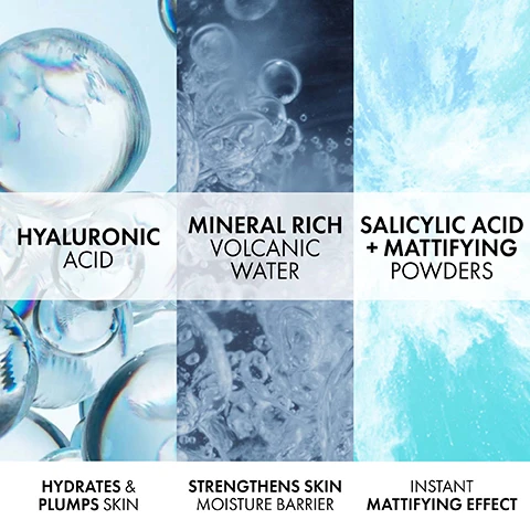 Image 1 - Image showing four sections featuring liquid textures and bubbles, with the following text: Hyaluronic Acid, Hydrates & Plumps Skin, Mineral Rich Volcanic Water, Strengthens Skin Moisture Barrier, Salicylic Acid + Mattifying Powders, Instant Mattifying Effect.
Image 2 - A close-up of a persons face applying a clear serum with a Vichy Mineral 89 bottle visible, featuring text that reads DAILY DOSE OF STRENGTH FOR YOUR SKIN. FORTIFIES | HYDRATES | PLUMPS.
Image 3 - A close-up image of a woman with smooth skin holding a jar of Vichy Mineral 89 while displaying a confident expression, with text indicating that 95% agreed skin doesn’t feel oily or greasy and 91% agreed skin looks clean and clear, based on a self-assessment with 217 individuals.
Image 4 - A clear jar of Vichy Mineral 89 Moisture Matte Sorbet with a light blue gradient, topped with a smooth, white cream and text stating Refreshing Sorbet-Like Texture Non-Sticky • Non-Greasy • Lightweight.
Image 5 - Image shows a skincare product advertisement with two Vichy products: a gel in a pump bottle labeled VICHY MINERAL 89 and a jar labeled VICHY MINERAL 48H MOISTURE MATTE SORBET, featuring the steps STEP 1 STRENGTHENS SKIN MOISTURE BARRIER and STEP 2 HYDRATES OILY/COMBO SKIN, with the title HYDRATION POWER DUO FOR OILY SKIN.
Image 6 - A clear bottle of Vichy Minéral 89 serum with a silver pump is shown above a blue jar of Vichy Minéral 89 moisture matte sorbet, accompanied by text highlighting that the products are dermatologist-tested, suitable for sensitive skin, and recommended by 70,000 dermatologists.