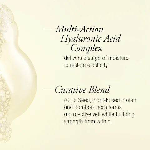 Image of a creamy product with bubbles on a light background featuring text: Multi-Action Hyaluronic Acid Complex delivers a surge of moisture to restore elasticity; Curative Blend (Chia Seed, Plant-Based Protein and Bamboo Leaf) forms a protective veil while building strength from within.