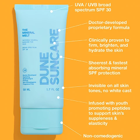 Image 1 - A light blue tube of Dune Suncare mineral sunscreen for the face is shown against an orange background, featuring text that highlights its SPF 30 protection, doctor-developed formula, skin benefits, and characteristics such as being invisible on all skin tones and non-comedogenic.
Image 2 - A blue sunscreen bottle labeled DUNE SUNCARE rests on water, with visible text indicating it is an invisible mineral sunscreen for the face, broad spectrum SPF 38, and features symbols for cruelty-free, paraben-free, GMO-free, non-toxic, reef-friendly, and vegan.
Image 3 - A profile of a woman applying a cream to her cheek, with annotations highlighting benefits such as ultra hydrating, brightening, and firming, infused with youth-promoting peptides, and details about protection against HEV light and pollution, all prominently displayed alongside the phrase Doctor-developed.
Image 4 - A woman with long, straight hair smiles while holding a tube of sunscreen against a bright yellow background, with text that reads THE MINERAL MELT, INVISIBLE MINERAL SUNCARE FOR FACE, and other product details.
Image 5 - Image features a side-by-side comparison of two close-up photos of a persons eyes showing improvements in skin brightness and texture, with text stating THE MINERAL MELT CLINICAL ANALYSIS OF BRIGHTER COMPLEXION UNDER EYES AFTER 28 DAYS OF DAILY PRODUCT USE. DERMATOLOGIST RECOMMENDED. and Clinically proven to significantly improve fine lines, dryness, dark spots and brightness in only 4 weeks. Packed with clinically proven skincare benefits, for every mug, every day.
Image 6 - Image shows a comparison of a persons skin on the left labeled BEFORE with dark spots and fine lines, and on the right labeled AFTER showing visibly clearer skin; text includes THE MINERAL MELT, CLINICAL ANALYSIS OF DARK SPOTS AFTER 28 DAYS OF DAILY PRODUCT USE. DERMATOLOGIST RECOMMENDED, and Clinically proven to significantly improve fine lines, dryness, dark spots and brightness in only 4 weeks. Packed with clinically proven skincare benefits, for every mug, every day.
Image 7 - Image showing a side-by-side comparison of a mans face before and after using a skincare product, with visible text stating BEFORE on the left and AFTER on the right, and additional text below detailing benefits and recommendations.
Image 8 - Image shows a comparison of two close-up photographs of eyes labeled BEFORE on the left and AFTER on the right, with text stating THE MINERAL MELT, clinical analysis of fine lines under eyes after 28 days of daily product use. Dermatologist recommended. Clinically proven to significantly improve fine lines, dryness, dark spots and brightness in only 4 weeks. Packed with clinically proven skincare benefits, for every mug, every day.