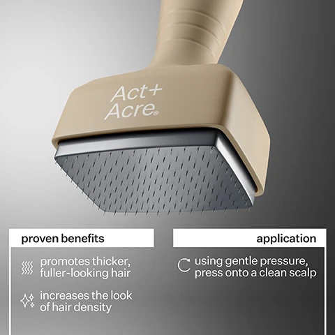 Image 1 - A close-up image of a beige hair tool with a textured edge, featuring the text Act+Acre, accompanied by text that states proven benefits include promotes thicker, fuller-looking hair and increases the look of hair density, and application instructions that say using gentle pressure, press onto a clean scalp.
Image 2 - Image shows two side-by-side comparisons of a persons hairline, with the left labeled Before showing a thinner hairline and the right labeled After showing a fuller hairline with the text 12 weeks of use.
Image 3 - Image shows a side-by-side comparison of hair before and after treatment, with the left side labeled Before showing thinning hair and the right side labeled After showing fuller hair with the text 12 weeks of use below.
Image 4 - Image shows the side-by-side comparison of a womans hairline before and after 12 weeks of use, with the left labeled Before and the right labeled After 12 weeks of use.