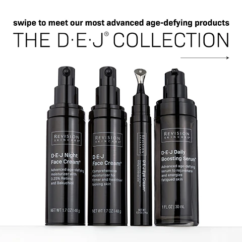 Image 2 - Three black skincare product bottles with labels: D-E-J Night Face Cream, D-E-J Face Cream, D-E-J Eye Cream, and D-E-J Daily Boosting Serum, with the text swipe to meet our most advanced age-defying products and THE D·E·J® COLLECTION.
Image 3 - A black pump bottle of D-E-J Daily Boosting Serum from Revision Skincare is shown with a white serum droplet nearby, accompanied by text stating 5 ANTI-AGING BENEFITS. 1 high-performance serum. The description highlights that it boosts skins cellular energy and is clinically-proven to improve skin firmness, fine lines and wrinkles, radiance, texture, and tone.
Image 4 - A black tube of eye cream with a silver applicator tip, accompanied by a creamy white swirl, features the text Comprehensive Eye Cream for firming the total eye area and Clinically-proven to visibly reduce eyelid hooding and droopiness and under-eye crepiness.
Image 5 - A black bottle of Revision Skincare D·E·J Face Cream with a pump top, featuring text that states COMPREHENSIVE MOISTURIZER for firmer & healthier-looking skin and Significantly reduces the look of fine lines and improves skin texture and radiance.
Image 6 - A black pump bottle of D-E-J Night Face Cream from Revision Skincare, with the text advanced age-defying night cream and a description of the products benefits, including a blend of 0.25% Retinol and Bakuchiol for younger-looking skin while you sleep.