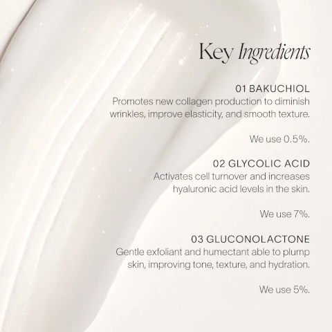 Image 1 - A creamy white texture is shown with text listing key ingredients: 01 BAKUCHIOL promotes new collagen production to diminish wrinkles, improve elasticity, and smooth texture. We use 0.5%. 02 GLYCOLIC ACID activates cell turnover and increases hyaluronic acid levels in the skin. We use 7%. 03 GLUCONOLACTONE is a gentle exfoliant and humectant able to plump skin, improving tone, texture, and hydration. We use 5%.
Image 2 - Side-by-side comparison showing skin before and after four weeks of treatment, with visible text stating BEFORE on the left and AFTER 4 WEEKS on the right.
Image 3 - Image shows a comparison of the skin on a persons shoulder, with the left side labeled BEFORE showing visible wrinkles and uneven texture, and the right side labeled AFTER 4 WEEKS showing smoother skin with reduced wrinkles.
Image 4 - The image shows a close-up of two elbows side by side, with the left labeled BEFORE displaying rough, wrinkled skin, and the right labeled AFTER 4 WEEKS showing smoother, more youthful skin texture.