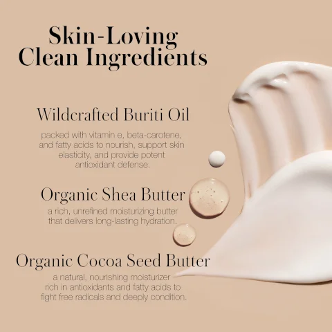Image 6 - Skin-Loving Clean Ingredients, Wildcrafted Buriti Oil packed with vitamin e, beta-carotene, and fatty acids to nourish, support skin elasticity, and provide potent antioxidant defense., Organic Shea Butter a rich, unrefined moisturizing butter that delivers long-lasting hydration., Organic Cocoa Seed Butter a natural, nourishing moisturizer rich in antioxidants and fatty acids to fight free radicals and deeply condition. displayed over a background of cream swirls and liquid drops.