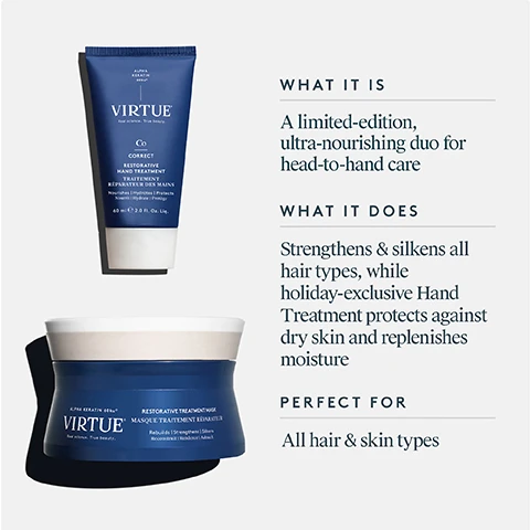 Image 3 - A split image showing a womans hair from the back, with the left side labeled BEFORE displaying frizzy, dull blonde hair and the right side labeled AFTER displaying smooth, shiny blonde hair. Image 4 - A dark blue tube of VIRTUE Correct Restorative Hand Treatment 60 ml e 2.0 Fl. Oz. Liq. and a dark blue jar of VIRTUE Restorative Treatment Mask are displayed next to descriptive text that reads WHAT IT IS A limited-edition, ultra-nourishing duo for head-to-hand care WHAT IT DOES Strengthens & silkens all hair types, while holiday-exclusive Hand Treatment protects against dry skin and replenishes moisture PERFECT FOR All hair & skin types. Image 5 - A multi-panel image displaying how to use a hair mask features a hand scooping product from a blue jar, hands rubbing the product together, and two Virtue brand hair products: a jar labeled Virtue Alpha Keratin 60ku Restorative Treatment Mask Masque Traitement Reparatuer 150ml | 5oz e, and a tube labeled Virtue C Correct Restorative Treatment Traitement Reparatuer 45ml | 1.5fl oz e, with instructions titled HOW TO USE: After washing hair, remove excess water and apply a generous amount, distributing evenly through hair. Leave on for 2-3 minutes. Rinse well. Use weekly or as needed in place of conditioner. Apply a small amount all over hands and nails, massage in until absorbed. Use throughout the day as needed. Image 6 - A close-up of a fibrous, light-colored substance in flake and powder form with the text Alpha Keratin 60ku®, 100% bio-identical to keratin that makes up hair, Clinically proven to replenish keratin lost due to daily damage, Restores hair to its healthiest state. Image 7 - A blonde woman with freckles smiles subtly, positioned next to product claims and study details that read: RESTORATIVE TREATMENT MASK Proven Results 97% felt hair was softer after just one use* 95% felt hair was more moisturized after just one use* 96% said hair felt healthier after 7 uses** *Consumer Perception Study of 55 women who used a control shampoo and conditioner and Restorative Treatment Mask for 2 weeks. **Consumer Perception Study of 50 women who used Restorative Treatment Mask for one month. Image 8 - A shimmering golden background with swirling patterns displays a white Leaping Bunny cruelty-free logo at the top and a circular white outline containing the text ALL VIRTUE® PRODUCTS ARE FREE OF Sulfates Parabens Phthalates Synthetic Colors & Dyes. Gluten Free. Cruelty Free. Vegan.