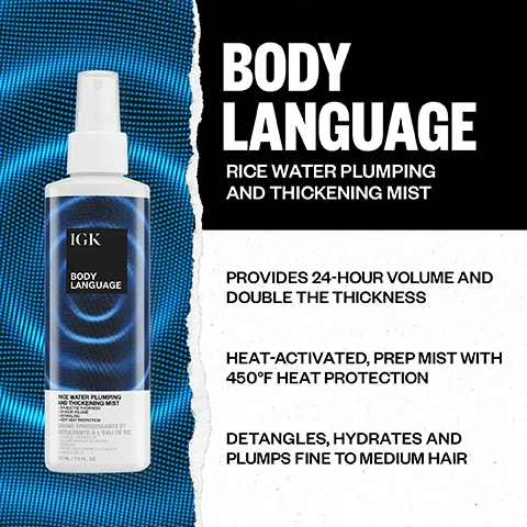 Image 1 - The image shows an IGK Body Language Rice Water Plumping and Thickening Mist spray bottle with blue concentric circles on its label, set against a blue dotted wave background on the left and a white ripped paper background on the right, with visible text reading: BODY LANGUAGE RICE WATER PLUMPING AND THICKENING MIST PROVIDES 24-HOUR VOLUME AND DOUBLE THE THICKNESS HEAT-ACTIVATED, PREP MIST WITH 450°F HEAT PROTECTION DETANGLES, HYDRATES AND PLUMPS FINE TO MEDIUM HAIR. On the bottle: IGK BODY LANGUAGE RICE WATER PLUMPING AND THICKENING MIST + DOUBLE THE THICKNESS + 24-HOUR VOLUME + DETANGLING + 450°F HEAT PROTECTION BRUME ÉPAISSISSANTE ET REPULPANTE À LEAU DE RIZ + DOUBLEZ LÉPAISSEUR + VOLUME PENDANT 24 HEURES + DÉMÊLANT + PROTECTION CONTRE LA CHALEUR JUSQUÀ 230°C 207 ML / 7.0 FL. OZ. Image 2 - A three-panel image shows a woman demonstrating a hair volumizing routine, from left to right she mists product onto her damp hair, brushes it, and then blow-dries it with a round brush, with text reading MAXIMUM VOLUME THAT LASTS, STEP 1 Mist onto clean, damp hair from roots to ends, STEP 2 Brush or comb through hair to evenly distribute product, STEP 3 Formula is heat activated. Using a round brush, blow dry in an upward motion, concentrating at the root for maximum volume. Image 3 - A side-by-side comparison of a blonde womans hair, with the left side showing straighter hair and the right side showing more voluminous, wavier hair, labeled BEFORE and AFTER respectively. Image 4 - A split image shows a womans face and shoulders with the left side labeled BEFORE, displaying her hair looking flatter, and the right side labeled AFTER, showing her hair with increased volume and fullness; text at the bottom reads PRODUCTS USED: BODY LANGUAGE RICE WATER PLUMPING AND THICKENING MIST, PICK ME UP MAXIMUM LIFT ROOT BOOST SPRAY. Image 5 - A split image of a woman with long dark hair, showing a comparison labeled BEFORE on the left and AFTER on the right, with the after side displaying more voluminous and shiny hair and subtle makeup. Image 6 - A product grid displays the IGK VOLUME COLLECTION FOR FINE, FLAT OR THIN HAIR, featuring Body Language Rice Water Plumping and Thickening Mist which preps, plumps, detangles and hydrates with 450° F Heat Protection and is applied to clean, damp hair to detangle, hydrate and plump strands; Big Time Volume and Thickening Mousse which doubles the volume + thickness before blow drying and heat styling and is applied to clean, damp hair for maximum volume during blow dry; No Limit Dry Volume and Thickening Spray which instantly doubles the volume + thickness with no heat required and is applied to dry hair, focusing on lengths and ends, for added volume and thickness; and Pick Me Up Maximum Lift Root Boost Spray which provides targeted root boost for 72 hour volume with no heat required and is applied to dry hair, focusing on the roots for lift, volume and hold.