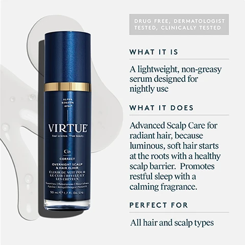 Image 1 - A dark blue and gold pump bottle of hair elixir is displayed on a light background with abstract white shapes, alongside product information that reads: DRUG FREE, DERMATOLOGIST TESTED, CLINICALLY TESTED WHAT IT IS A lightweight, non-greasy serum designed for nightly use WHAT IT DOES Advanced Scalp Care for radiant hair, because luminous, soft hair starts at the roots with a healthy scalp barrier. Promotes restful sleep with a calming fragrance. PERFECT FOR All hair and scalp types. The bottles label includes ALPHA KERATIN 60ku®, VIRTUE®, Real science. True beauty. Co CORRECT OVERNIGHT SCALP & HAIR ELIXIR ÉLIXIR DE NUIT POUR LE CUIR CHEVELU ET LES CHEVEUX Soothes | Rebalances | Nourishes Apaise | Rééquilibre | Nourrit 50 ml e 1.7 Fl. Oz. Liq. Image 2 - The image features two Virtue hair product bottles, one dark blue and one teal, presented with their respective product descriptions for night and morning use: AT NIGHT 1 Overnight Scalp & Hair Elixir Nightly leave-in treatment Restores hairs strength & vitality Designed to promote restful sleep, and on the blue bottle itself, VIRTUE Real science. True beauty. Co CORRECT OVERNIGHT SCALP & HAIR ELIXIR ÉLIXIR DE NUIT POUR LE CUIR CHEVELU ET LES CHEVEUX Soothes Rebalances Nourishes Apaise Rééquilibrages Nourrit 50 ml e 1.7 Fl. Oz. Liq. ALPHA KERATIN 60ku®; IN THE MORNING 2 Damage Reverse Serum® Daily leave-in treatment Instantly repairs damage Protects from future harm, and on the teal bottle, VIRTUE Real science. True beauty. R RECOVERY DAMAGE REVERSE SERUM® SÉRUM RÉPARATEUR CHEVEUX Repairs Mends Strengthens Restaure Répare Renforce 50 ml e 1.7 Fl. Oz. Liq. ALPHA KERATIN 60ku®. Image 3 - A split image shows the back of a persons head comparing frizzy, dull brown hair on the left to smooth, shiny brown hair on the right, labeled BEFORE AFTER. Image 4 - A close-up image shows light beige, fibrous material in flakes and powder on a white background, with the accompanying text Alpha Keratin 60ku® 100% bio-identical to keratin that makes up hair Clinically proven to replenish keratin lost due to daily damage Restores hair to its healthiest state. Image 5 - The image displays dried lavender sprigs, chamomile flower heads, and sandalwood sticks on a light background, with text that reads OVERNIGHT SCALP & HAIR ELIXIR Fragrance A soothing blend of lavender, chamomile, and sandalwood essential oils help to promote restful sleep and relaxation. Image 6 - A hand dispenses clear liquid from a gold-capped pump bottle into an open palm, presented alongside a graphic with hair product silhouettes and detailed information, including the visible text: SHAMPOO, CONDITIONER, STYLER, VIRTUE, ALPHA KERATIN 65ku, CORRECT, OVERNIGHT SCALP & HAIR ELIXIR, ELIXIR DE NUIT POUR LE CUIR CHEVELU ET LES CHEVEUX, Soothes, Nourishes, Hydrates, Apaise, Nourrit, Hydrate, 50 ml e 1.7 FL. OZ. Liq., WILL NOT STAIN PILLOWS OR SHEETS!, HOW TO USE, Use nightly on damp or dry scalp and hair. Dispense one pump of the product onto your fingertips. Starting at the scalp, massage the product thoroughly across the scalp and through the hair. Repeat as needed. Leave in overnight. Image 7 - A product information graphic details the key ingredients for an Overnight Scalp & Hair Elixir, visually presenting Alpha Keratin 60KU® as fibrous material and powder, Charged Hyaluronic Acid as clear bubbles, and Peptide Blend as a clear gel, alongside the visible text: OVERNIGHT SCALP & HAIR ELIXIR Key Ingredients ALPHA KERATIN 60KU® A protein 100% bio-identical to the keratin naturally found in your hair and scalp CHARGED HYALURONIC ACID Helps to hydrate hair PEPTIDE BLEND Clinical-grade blend of peptides that help fortify hair. Image 8 - A woman with blonde hair parts her hair with her hand and looks down, next to text that reads OVERNIGHT SCALP & HAIR ELIXIR Proven Results 95% said their hair felt and looked healthier and more manageable** Clinically proven to improve the scalp barrier overnight*** 97% said hair looked and felt more nourished*** *Consumer perception study conducted on 42 respondents immediately, after 24 hours, 7 uses (1 week)*, 2 weeks**, and 4 weeks*** of product usage. Clinical study conducted by an independent testing lab.****