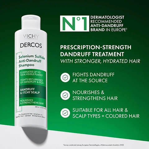 Image 1 - A white bottle of Vichy Dercos Selenium Sulfide Anti-Dandruff Shampoo is displayed next to text on a green background reading Vichy Laboratoires Dercos Selenium Sulfide Anti-Dandruff Shampoo Eliminates up to 100% visible flakes Fights recurrence of dandruff & itch Dandruff & Itchy Scalp Nourishes & Strengthens Hair 200 ml - 6.76 FL.OZ. Sensitive scalp Safe for color treated hair N°1 DERMATOLOGIST RECOMMENDED ANTI-DANDRUFF BRAND IN EUROPE¹ PRESCRIPTION-STRENGTH DANDRUFF TREATMENT WITH STRONGER, HYDRATED HAIR FIGHTS DANDRUFF AT THE SOURCE NOURISHES & STRENGTHENS HAIR SUITABLE FOR ALL HAIR & SCALP TYPES + COLORED HAIR ¹Survey conducted among European Dermatologists, of dermocosmetic brands in 2023. Image 10 - Image shows a green bottle of Vichy Dercos Salicylic Acid Anti-Dandruff Serum on a background with water droplets, with text on the left reading HYDRATING ANTI-DANDRUFF SERUM Treats dandruff & balances scalp between washes Safe for all hair & scalp types, including sensitive scalps, and text on the bottle reading VICHY LABORATOIRES DERCOS Salicylic Acid Anti-Dandruff Serum TREATS 5 DANDRUFF SYMPTOMS FLAKING | SCALING | ITCHING REDNESS | IRRITATION DANDRUFF & ITCHY SCALP LEAVE-ON TREATMENT 90 ml - 3.04 FL.OZ. Image 11 - A person holds a green bottle of Vichy Dercos Salicylic Acid Anti-Dandruff Serum next to text that reads LEAVES YOUR SCALP FEELING HYDRATED & SOOTHED VICHY LABORATOIRES DERCOS Salicylic Acid Anti-Dandruff Serum TREATS 5 DANDRUFF SYMPTOMS DANDRUFF & ITCHY SCALP LEAVE ON TREATMENT 90 ml - 3.04 FL.OZ Sensitive scalp. Image 12 - A woman in a lab coat smiles next to the text VICHY LABORATOIRES N°1 DERMATOLOGIST RECOMMENDED ANTI-DANDRUFF BRAND IN EUROPE¹ WITH OVER 40 YEARS OF PIONEERING HAIR & SCALP RESEARCH ¹ Survey conducted among European Dermatologists, of dermocosmetic brands in 2023 VICHY. Image 2 - A hand holds a tube of Vichy Dercos Hair + Scalp Moisturizing Conditioner with text on the bottle and background including N°1 Dermatologist Recommended Anti-Dandruff Brand in Europe, Hydrates & strengthens hair after dandruff treatment, Perfect for all hair types including color-treated hair, Sensitive scalp, Safe for color treated hair, and Use after Dercos Anti-Dandruff Shampoo. Image 3 - A green bottle of Vichy Dercos Salicylic Acid Anti-Dandruff Serum is shown with text reading TREATS 5 DANDRUFF SYMPTOMS FLAKES SCALPS ITCH REDNESS IRRITATIONS and on the bottle DERCOS Salicylic Acid Anti-Dandruff Serum TREATS 5 DANDRUFF SYMPTOMS FLAKING SCALING ITCHING REDNESS IRRITATION DANDRUFF & ITCHY SCALP LEAVE-ON TREATMENT 90 ml - 3.04 FL.OZ. Sensitive scalp. Image 4 - A Vichy Dercos Selenium Sulfide Anti-Dandruff Shampoo bottle is shown with bar graphs comparing its effectiveness and hair quality results to prescription 2% Ketoconazole shampoo, with accompanying text that reads DELIVERS THE SAME EFFECTIVE RELIEF AS THE LEADING PRESCRIPTION SHAMPOO*, 2% Ketoconazole, VICHY LABORATOIRES DERCOS Selenium Sulfide Anti-Dandruff Shampoo, ELIMINATES UP TO 100% VISIBLE FLAKES¹, FIGHTS RECURRENCE OF DANDRUFF & ITCH, DANDRUFF & ITCHY SCALP, NOURISHES & STRENGTHENS HAIR, 200 ml - 6.76 fl. oz., Sensitive scalp Safe for color treated hair, CLINICAL RATING OF EFFECTIVE RESULTS*, SELF RATING OF HAIR QUALITY*, PRESCRIPTION KETOCONAZOLE, DERCOS, WHILE STRENGTHENING HAIR QUALITY LEAVING YOUR HAIR NOURISHED, HYDRATED & SHINY, *Vs. prescription 2% Ketoconazole shampoo. Image 5 - A man touches his hair next to BEFORE and AFTER close-ups of a scalp and text that reads UP TO 100% VISIBLE FLAKES ELIMINATED* 6 WEEKS OF LASTING RELIEF* BEFORE AFTER 1 WITH REGULAR USE 2 AFTER 4 WEEKS OF USAGE AS DIRECTED. Image 6 - Hands scratching an itchy scalp, with text overlaid stating SOOTHES & RELIEVES ITCHY SCALP and 90% AGREED THEIR SCALP IS RELIEVED FROM ITCHING. Image 7 - GOES BEYOND JUST DANDRUFF CONTROL Hydrates and nourishes for softer, shinier and healthier hair with results showing 78% SMOOTHER HAIR, 37% LESS BREAKAGE, and 2X SHINIER HAIR, illustrated with BEFORE and AFTER photos of different hair types. Image 8 - An illustration shows a large particle labeled Other Dandruff Ingredients and a smaller particle labeled Micronized Selenium-Sulfide next to a diagram of a hair follicle with particles distributed throughout, with the text WHY MICRONIZED SELENIUM SULFIDE? MICRONIZED SELENIUM SULFIDE TARGETS DANDRUFF AT THE SOURCE. The micronized particles allow for an even distribution of the antifungal active on your scalp, where it works to fight dandruff. Image 9 - Close-up of the right side of a womans face with dark wavy hair alongside text that says MOISTURIZE, STRENGTHEN & RESTORE, 40% BOOST IN HYDRATION ¹, 66% SMOOTHER ¹ HAIR, ¹ Vs non-conditioning shampoo.