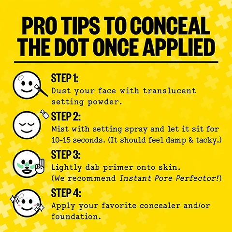 Image 1 - Four steps with icons on a yellow background explaining how to conceal a dot, with the text PRO TIPS TO CONCEAL THE DOT ONCE APPLIED STEP 1: Dust your face with translucent setting powder. STEP 2: Mist with setting spray and let it sit for 10-15 seconds. (It should feel damp & tacky.) STEP 3: Lightly dab primer onto skin. (We recommend Instant Pore Perfector!) STEP 4: Apply your favorite concealer and/or foundation. Image 2 - A hand holds a clear hydrocolloid pimple patch on a blue background with yellow crosses, with text that says PATENED ACNE FIGHTING PIMPLE PATCH WHAT MAKES US SPECIAL CLEAN PETROLEUM-FREE HYDROCOLLOID SALICYLIC ACID RETINOL ALOE VERA PATENTED TECHNOLOGY BIODEGRADABLE. Image 3 - Image displays a list titled THE INGREDIENTS describing Hydrocolloid Polymer Technology, Encapsulated Salicylic Acid, Retinol, and Aloe Vera Leaf Extract, alongside a box of acne patches labeled PEACE OUT ACNE DAY DOT 20 SHEER ACNE HEALING DOTS W/ ENCAPSULATED SALICYLIC ACID, RETINOL & ALOE VERA NET WEIGHT 22.1g. Image 4 - Sheet of clear plastic with eight round patches placed on a yellow background next to a white object with polka dots and a yellow item with a plus sign pattern. Image 5 - A three panel image shows a close-up of skin with a blemish, depicting BEFORE, DURING With Makeup showing a patch on the blemish with makeup, and AFTER showing reduced redness and the blemish less visible, with the text VISIBLE RESULTS IN 6 HOURS OR LESS* and *Based on a Consumer Perception Study. Image 6 - A yellow background image shows a circular before, during, and after comparison of skin with acne, depicting a patch being applied, the patch on the skin, and improved skin appearance, with the text VISIBLE RESULTS IN 6 HOURS OR LESS* Based on a Consumer Perception Study. Image 7 - Triptych showing a persons skin with a blemish before treatment, with an Acne Day Dot and makeup applied, and after, with the text ACNE DAY DOT BEFORE WITH DAY DOT & MAKE UP AFTER.