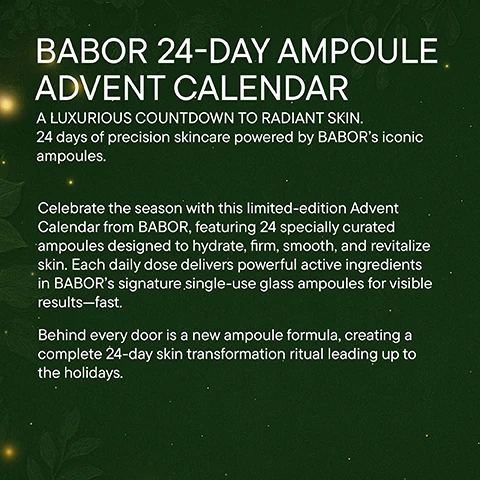 Image 1 - A dark green background with subtle leaf patterns and glowing lights displays white text that reads BABOR 24-DAY AMPOULE ADVENT CALENDAR A LUXURIOUS COUNTDOWN TO RADIANT SKIN. 24 days of precision skincare powered by BABOR’s iconic ampoules. Celebrate the season with this limited-edition Advent Calendar from BABOR, featuring 24 specially curated ampoules designed to hydrate, firm, smooth, and revitalize skin. Each daily dose delivers powerful active ingredients in BABOR’s signature single-use glass ampoules for visible results—fast. Behind every door is a new ampoule formula, creating a complete 24-day skin transformation ritual leading up to the holidays. Image 2 - A dark green image with subtle sparkling lights and leaf patterns, featuring white text about a skincare advent calendar titled BABOR 24-DAY AMPOULE ADVENT CALENDAR A LUXURIOUS COUNTDOWN TO RADIANT SKIN. 24 days of precision skincare powered by BABOR’s iconic ampoules. KEY INGREDIENTS & WHAT IT DOES: Hydra Plus (Days 1-4): Contains Hyaluronic Acid and marine sugars for intense hydration and improved elasticity. Nutri Restore (Days 5-10): Infused with 19 amino acids, lipids, minerals, and Ectoin to strengthen the skin barrier and restore vitality. SOS Calming (Days 11-12): Features Aloe Vera and cherimoya fruit extract to soothe and balance sensitive skin. Multi Vitamin (Days 13-14): Enriched with Vitamins A, C, E, and Niacinamide to revitalize and protect the skin. Perfect Glow (Days 15-18): Combines glow pigments and polysaccharides for a luminous complexion. Lift Express (Days 19-24): Contains marine exopolysaccharides for an immediate lifting effect. Image 3 - A dark green background with subtle leaf patterns and sparkling lights features the text BABOR 24-DAY AMPOULE ADVENT CALENDAR WHY YOULL LOVE IT: With its elegant design and skin-transforming formulas, this Advent Calendar is the ultimate gift of self-care, perfect for skincare lovers, beauty enthusiasts, or anyone in need of a little luxury every day. A Seasonal Fan Favorite: Loved year after year, this limited-edition calendar is a must-have for the holiday season. Behind each door, a skincare highlight is waiting to be discovered, featuring BABOR’s most beloved ampoules for an indulgent countdown experience. Image 4 - A dark green background with subtle leaf patterns and sparkling lights displays the text BABOR 24-DAY AMPOULE ADVENT CALENDAR SET INCLUDES: A curated selection of BABORs best-selling and seasonal ampoules. + 4x HYDRA PLUS + 6x NUTRI RESTORE + 2x SOS CALMING + 2x MULTI VITAMIN + 4x PERFECT GLOW + 6x LIFT EXPRESS 2ml each. Image 5 - An image with a dark green background featuring subtle foliage patterns and light sparkles, displaying the white text: BABOR 24-DAY AMPOULE ADVENT CALENDAR. A LUXURIOUS COUNTDOWN TO RADIANT SKIN. 24 days of precision skincare powered by BABOR’s iconic ampoules. HOW TO USE: After cleansing, apply the full contents of one ampoule to face, neck, and décolleté daily. Gently press into skin with fingertips. Use the enclosed opener to safely open each ampoule.