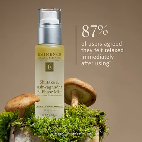 Image 1 - A light yellow bottle of Eminence Organic Skin Care Shiitake & Ashwagandha Bi-Phase Mist, 60 ml / 2 fl oz, with a clear spray top, rests on a mossy base next to two shiitake mushrooms, featuring labels including Hungary Since 1958, an É logo, Brume biphasée Shiitake-Ashwagandha, With Blue Light Complex, and All Skin Types, while the image also displays the text 87% of users agreed they felt relaxed immediately after using* and notes *In vivo study results after 1 use. Image 2 - A bi-phase liquid, separating into a yellow oil and a clear layer, forms puddles and droplets on a light surface, with the text SHIITAKE & ASHWAGANDHA BI-PHASE MIST Boost moisture, soothe and protect skin from blue light with this ultra-fine mist and a green square logo featuring a white É. Image 3 - A close-up image of light-colored mushroom gills provides the background for a central brown circle containing the text Destress Your Skin, and Relax and replenish with the results-driven Pure Forest Collection. Adaptogenic ingredients are harnessed to enhance the mind-body connection, transform your complexion and calm the visible effects of stress. In the top right, a dark green square logo features a white É. Image 4 - Three Eminence Organic Skin Care products, including Tulsi & Snow Mushroom Cleansing Milk, Shiitake & Ashwagandha Bi-Phase Mist with Blue Light Complex All Skin Types, and Ashwagandha Ultra-Rich Restorative Cream 150 ml / 5 fl oz, are displayed on a background of white snow mushrooms, alongside the text Connect with Nature. Reconnect with Yourself. WITH THE PURE FOREST COLLECTION. Image 5 - Three Eminence Organic Skin Care products, including a tall bottle of Birch Water Purifying Essence, a small jar of Snow Mushroom Moisture Cloud Eye Cream, and a wider jar of Snow Mushroom & Reishi Masque, are displayed on a reflective surface with soft white organic shapes in the background, featuring text that reads Check out more Pure Forest favorites from Eminence Organics, along with product labels for Éminence Organic Skin Care Hungary Since 1958, Birch Water Purifying Essence Essence deau de bouleau purifiante All Skin Types 120 ml / 4 fl oz, Snow Mushroom Moisture Cloud Eye Cream 15 ml / 0.5 fl oz, and Snow Mushroom & Reishi Masque 60 ml / 2 fl oz.