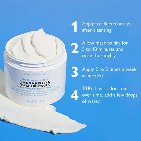Image 1 - A white jar of Goodbye Acne Therapeutic Sulfur Mask with a creamy white substance inside and some mask smeared on the blue surface, displays the text CLINICAL SKIN CARE, GOODBYE ACNE, THERAPEUTIC SULFUR MASK, ACNE TREATMENT MASK, maximum strength 10% sulfur, clears acne, oil absorbing, deep pore cleansing, soothing aloe, purifying kaolin & bentonite clays, 150 ml / 5.1 fl oz, and includes numbered instructions: 1 Apply to affected areas after cleansing. 2 Allow mask to dry for 5 to 10 minutes and rinse thoroughly. 3 Apply 2 to 3 times a week as needed. 4 TIP: If mask dries out over time, add a few drops of water. Image 2 - Two white open jars of Peter Thomas Roth Goodbye Acne Therapeutic Sulfur Mask are stacked on a blue background, with a dollop of white mask spread at the base, and text callouts describing MAXIMUM STRENGTH 10% SULFUR clears up and helps prevent acne and blackheads, ALOE hydrates and helps calm skin’s appearance, and KAOLIN & BENTONITE CLAYS help absorb excess oil and purify the look of clogged pores, while the jars also display CLINICAL SKIN CARE, GOODBYE ACNE™ THERAPEUTIC SULFUR MASK, PETERTHOMASROTH, and 150 ml / 5.1 fl oz. Image 3 - A white jar of mask sits on a blue surface with swatches of grey clay paste, with text alongside reading Rich clay-based formula, Purifying and oil-absorbing, Soothing and clarifying, and the jar label stating PETERTHOMASROTH CLINICAL SKIN CARE GOODBYE ACNE THERAPEUTIC SULFUR MASK ACNE TREATMENT MASK maximum strength 10% sulfur clears acne oil absorbing deep pore cleansing soothing aloe purifying kaolin & bentonite clays 150 ml / 5.1 fl oz. Image 4 - A smiling person with a light-colored mask applied to their right cheek is shown against a blue background with the text: ACNE CLEARING SULFUR MASK, Clears and helps prevent acne blemishes, Absorbs excess oil, Deep-cleans pores, Calms the look of overtreated acne-prone skin. Image 5 - On a blue background, two white jars of Peter Thomas Roth Therapeutic Sulfur Mask are displayed, an older design on the left and a new design on the right connected by a curved arrow and marked with a black circle reading NEW; the image headline states NEW LOOK, SAME RESULTS!; the left jar reads PETERTHOMASROTH CLINICAL SKIN CARE THERAPEUTIC SULFUR MASK ACNE TREATMENT MASK 10% maximum strength sulfur clears acne oil absorbing deep pore cleansing soothing aloe purifying kaolin & bentonite clays NET WT 142 G / 5 OZ; and the right jar reads PETERTHOMASROTH CLINICAL SKIN CARE GOODBYE ACNE™ THERAPEUTIC SULFUR MASK ACNE TREATMENT MASK maximum strength 10% sulfur clears acne oil absorbing deep pore cleansing soothing aloe purifying kaolin & bentonite clays 150 ml / 5.1 fl oz.