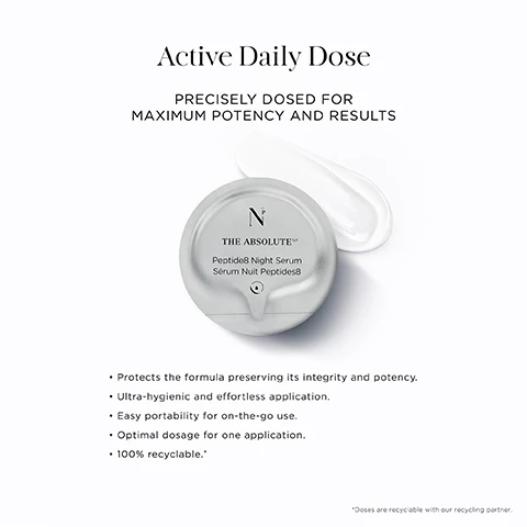 Image 2 - The image displays a silver-grey single-use dose pod of serum with a white serum swirl on a white background, featuring the primary text Active Daily Dose and PRECISELY DOSED FOR MAXIMUM POTENCY AND RESULTS, with the dose pod itself showing N THE ABSOLUTE NP Peptide8 Night Serum Sérum Nuit Peptides8, and additional text presenting benefits: Protects the formula preserving its integrity and potency, Ultra-hygienic and effortless application, Easy portability for on-the-go use, Optimal dosage for one application, 100% recyclable, and a footnote stating *Doses are recyclable with our recycling partner. Image 3 - A grid layout displays three stages of a skincare routine with corresponding abstract images of a rose petal with water droplets, clear bubbles, and a light blue liquid with a single droplet, alongside the text: STAGE 1: DETOX 11PM-4AM ROSE PETAL STEM CELLS: Reduce senescent zombie cells. HEXAPEPTIDE 11: Delays the onset of senescence. STAGE 2: RENEW 2AM-4AM PEPTIDE8 COMPLEX: Stimulates skins repair processes while stimulating collagen and elastin production. STAGE 3: HYDRATE 4AM ONWARDS 4D HYALURONIC ACID: Replenishes and retains water across various skin layers. Image 4 - A clear, faceted, crystal-like object with liquid suspended inside is shown on a white background, accompanying text that reads OSMV™ Technology, Breakthrough Ingredient Delivery For Unmatched Skin Efficacy, Created by a Nobel Laureate in Chemistry, Precise delivery of ingredients for +200% skin penetration, Programmed sequence of ingredients in timed and controlled order, Micro-dose & extented release of ingredients up to tenfold. Image 5 - A close-up of a persons face with smooth skin and a white geometric line, next to a dark blue background displaying text: LIFTING. TIGHTENING. FIRMING. 92% Felt an anti-gravity & anti-sagging effect on skin.* 100% Felt that skin was firmed, tightened & lifted.* Clinical trials tested on 35 women & men, after 8 weeks. Image 7 - A white, modern, rectangular container for skincare is shown slightly open, revealing multiple dark, circular, individually packaged doses inside, with visible text that reads Innovative Sustainable Packaging, STARCH-BASED BOX PLASTIC-FREE & INFINITELY REFILLABLE, NOBLE PANACEA, N THE ABSOLUTE, THE ABSOLUTE Peptide8 Night Serum Sérum Nuit Peptides8, ACTIVE DAILY DOSES 100% RECYCLABLE*, and *Doses are recyclable with our recycling partner.
