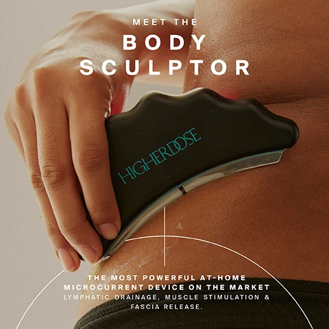 Image 1 - A hand holds a black, wave-shaped Higherdose body sculpting device against skin with some cream, with text that reads Meet the Body Sculptor, The Most Powerful At-Home Microcurrent Device on the Market, Lymphatic Drainage, Muscle Stimulation & Fascia Release. Image 2 - A woman with closed eyes uses a black sculpting tool labeled HIGHERDOSE on her bicep, with two dark bottles on a marble surface in the background, and overlaid text reads SUPERCHARGE YOUR Sculpt, ACTIVATORS UNLOCK DEEPER HYDRATION, RECOVERY, AND TREATMENT EFFICACY., and SCULPTING ACTIVATOR GEL + TRANSDERMAL MAGNESIUM SPRAY. Image 3 - A persons back and lower body are shown in dark underwear, with a black HigherDose massage tool being used on their side, surrounded by text that reads RELIEVE SORE MUSCLES, ACTIVATE + TONE MUSCLE, SUPPORT HYDRATION + FASCIA HEALTH, and WHOLE-BODY results. Image 4 - The image displays a grey wavy massage tool, a tall purple gel bottle, and a small red spray bottle on a light background, with the accompanying text: THREE TOOLS. One Transformation. BODY SCULPTOR - TONES + TIGHTENS + SUPPORTS FASCIA RELEASE & RECOVERY HIGHERDOSE. SCULPTING ACTIVATOR GEL - ACTIVATES CONDUCTIVITY + HYDRATES + NOURISHES HIGHERDOSE SCULPTING ACTIVATOR GEL 5OZ / 150ML. TRANSDERMAL MAGNESIUM SPRAY - AMPLIFIES CONDUCTIVITY + RECOVERY HIGHERDOSE TRANSDERMAL MAGNESIUM SPRAY. INCLUDED IN YOUR SET. TOGETHER: A HIGH-PERFORMANCE RITUAL FOR REAL BODY RESULTS. Image 5 - A hand holds a dark grey wavy-edged Higherdose massage tool with a white insert, applying it to a bare leg, with overlaid text listing benefits: Increase Blood Flow & Encourage Lymphatic Drainage, Ease Sore Muscles & Accelerate Recovery, Improves Skin Texture For A Smoother, More Sculpted Look. Image 6 - A persons hand holds a black wavy-edged device emitting red light against their tanned skin, with visible text reading light, HIGHERDOSE, THAT DOES MORE, and RED + NEAR-INFRARED LIGHT WORK SYNERGISTICALLY TO BOOST BLOOD FLOW, SUPPORT RECOVERY, AND ENERGIZE SKIN. Image 7 - A woman in a gray sports bra and underwear uses a black body sculpting device with a red light on her lower abdomen, while holding a purple bottle labeled HERBOGANIC SCULPTING ACTIVATOR GEL, beside a four-step guide titled Sculpting guide that details: 1 Prep your skin, Apply the Sculpting Activator Gel to the treatment area; 2 Select your mode, Start on level 1. Increase based on comfort; 3 Get sculpting, Glide the Body Sculptor over the Activator Gel; 4 Enhance conductivity, Use Transdermal Magnesium Spray to enhance conductivity.