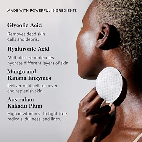 Image 2 - A person with dark skin and short, blonde-flecked hair is shown in profile from the shoulder up, applying a white cotton pad to their neck, with text listing ingredients and their benefits: MADE WITH POWERFUL INGREDIENTS Glycolic Acid Removes dead skin cells and debris. Hyaluronic Acid Multiple-size molecules hydrate different layers of skin. Mango and Banana Enzymes Deliver mild cell turnover and replenish skin. Australian Kakadu Plum High in vitamin C to fight free radicals, dullness, and lines. Image 4 - A before and after comparison of a persons cheek and nose area, with the top image labeled Before* showing skin with visible pores and fine lines, and the bottom image labeled After* showing smoother, more refined skin, with the additional text *Unretouched images from a two week clinical study of 31 women between the ages of 37 and 55. Image 5 - Three side-by-side images demonstrate a skincare routine, showing a person applying a pad to their face, then to their neck, and finally revealing glowing skin while touching their temples, with the text Swipe on before Bed, followed by STEP 1 Smooth presoaked pad over clean skin, STEP 2 Apply evenly over face, neck, chest, and shoulders, and STEP 3 Leave on overnight and rinse in the morning.