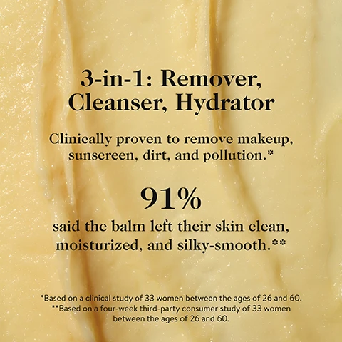 Image 3 - A creamy, light yellow substance with visible text that reads: 3-in-1: Remover, Cleanser, Hydrator. Clinically proven to remove makeup, sunscreen, dirt, and pollution.* 91% said the balm left their skin clean, moisturized, and silky-smooth.** *Based on a clinical study of 33 women between the ages of 26 and 60. **Based on a four-week third-party consumer study of 33 women between the ages of 26 and 60. Image 6 - Three images show a woman demonstrating how to use a product: first, scooping balm from a jar with her finger; second, massaging the balm into her face; and third, rinsing her face with a white cloth, with the accompanying text How to Use. STEP 1: Scoop. With your fingers or the spatula that comes with the balm, take a pea-size dab of balm. STEP 2: Massage. Work into your skin (the balm will change into an oil), including the areas around the eyes and lips. STEP 3: Rinse. Splash with water and it turns into a milk that washes away easily to leave skin soft, hydrated, and healthy-looking.