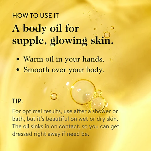 Image 3 - The image displays a golden-yellow liquid background with multiple bubbles, featuring text that reads: HOW TO USE IT A body oil for supple, glowing skin. Warm oil in your hands. Smooth over your body. TIP: For optimal results, use after a shower or bath, but it’s beautiful on wet or dry skin. The oil sinks in on contact, so you can get dressed right away if need be. Image 5 - The image shows golden oil drops on a light background, with text that reads: MADE WITH NOURISHING, NUTRIENT-DENSE BOTANICALS THAT FIRM AND REPLENISH SKIN. Raspberry Seed Oil A source of antioxidants that helps fortify skin against UV damage. Kakadu Plum Oil A source of vitamin C that helps fight free radicals. Sea Buckthorn Oil Intensely moisturizes and improves skin texture.